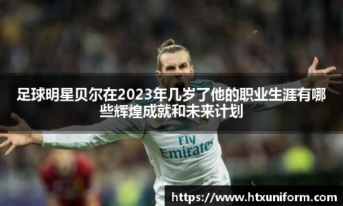 足球明星贝尔在2023年几岁了他的职业生涯有哪些辉煌成就和未来计划
