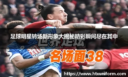 足球明星转场新形象大揭秘精彩瞬间尽在其中